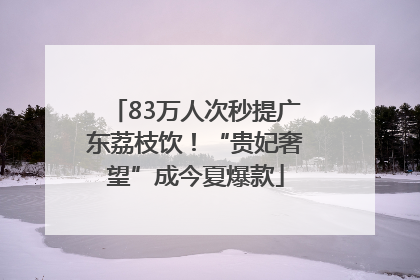 83万人次秒提广东荔枝饮！“贵妃奢望”成今夏爆款